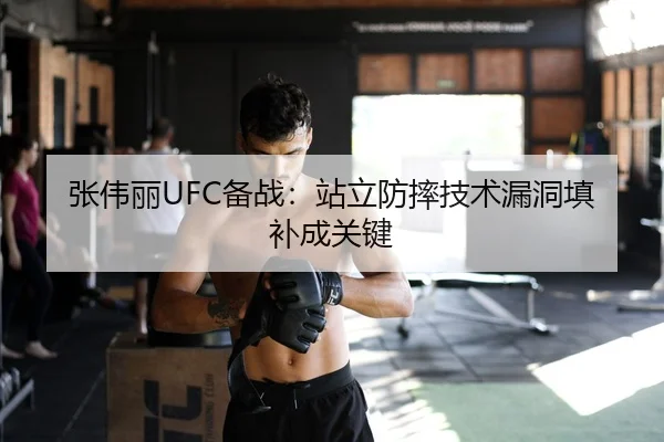 张伟丽UFC备战：站立防摔技术漏洞填补成关键