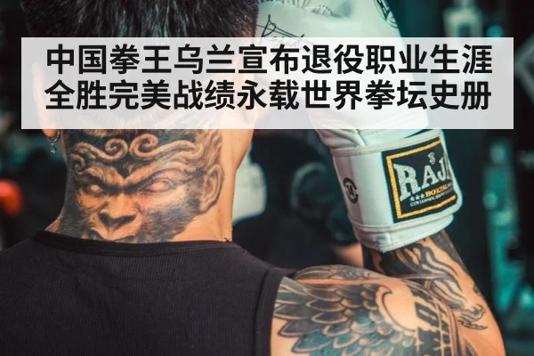 中国拳王乌兰宣布退役职业生涯全胜完美战绩永载世界拳坛史册