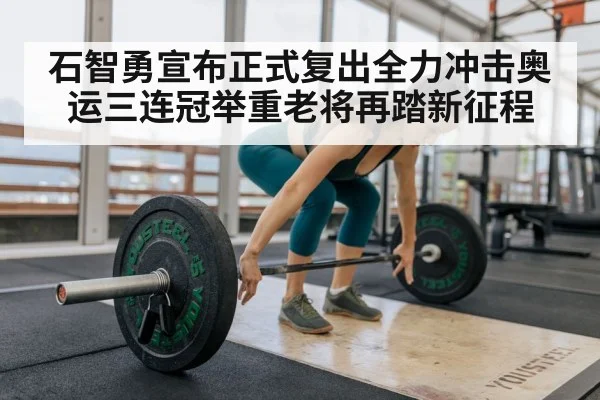 石智勇宣布正式复出全力冲击奥运三连冠举重老将再踏新征程